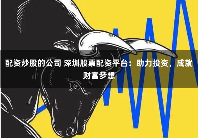 配资炒股的公司 深圳股票配资平台：助力投资，成就财富梦想