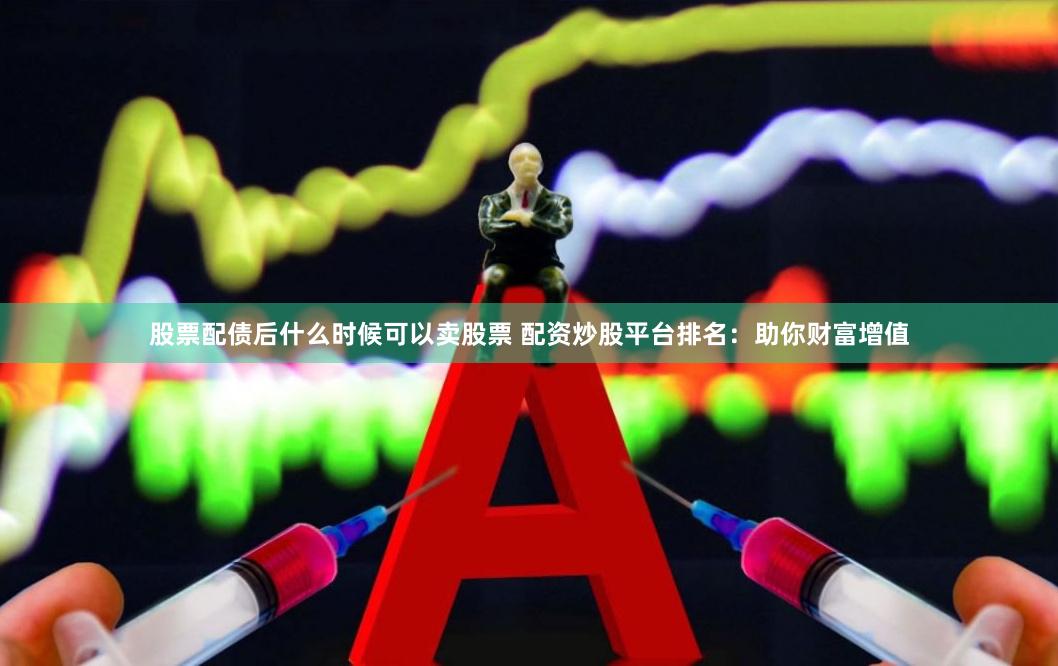 股票配债后什么时候可以卖股票 配资炒股平台排名：助你财富增值