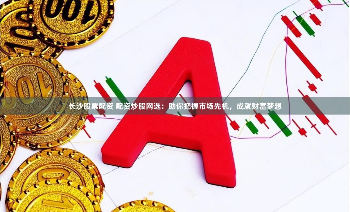 长沙股票配资 配资炒股网选：助你把握市场先机，成就财富梦想