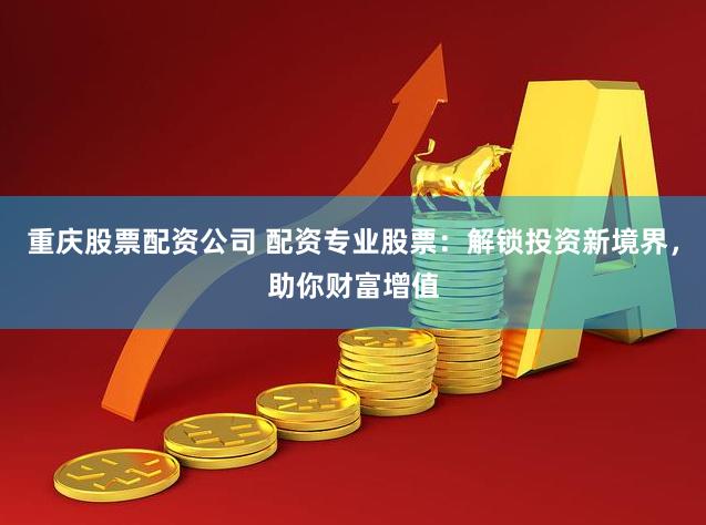 重庆股票配资公司 配资专业股票：解锁投资新境界，助你财富增值