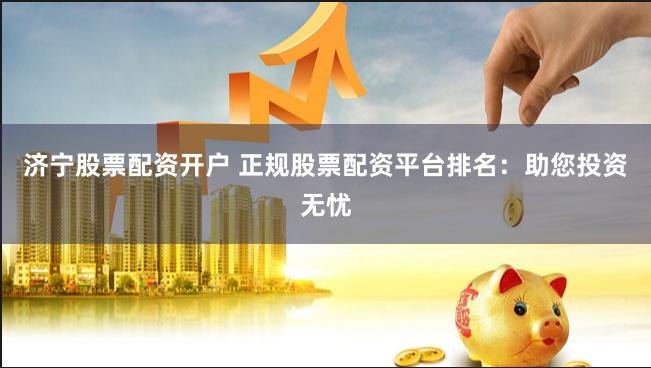济宁股票配资开户 正规股票配资平台排名：助您投资无忧