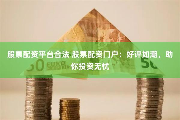 股票配资平台合法 股票配资门户：好评如潮，助你投资无忧