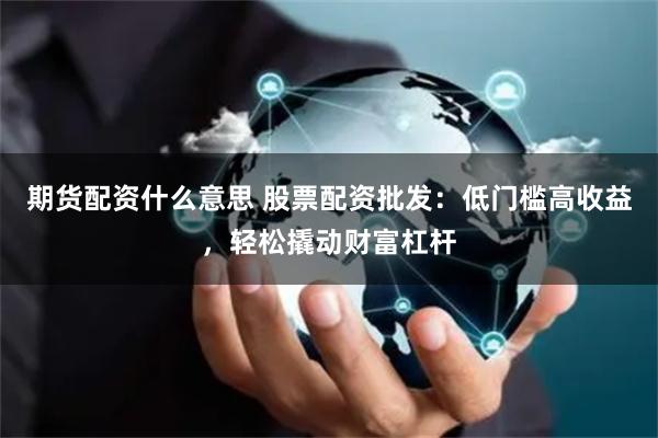期货配资什么意思 股票配资批发：低门槛高收益，轻松撬动财富杠杆