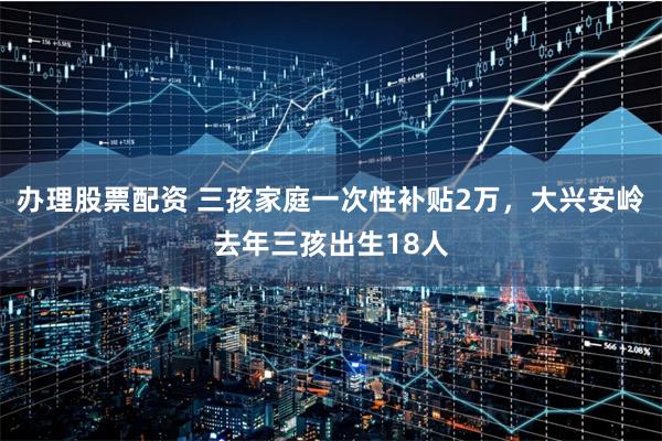 办理股票配资 三孩家庭一次性补贴2万，大兴安岭去年三孩出生18人