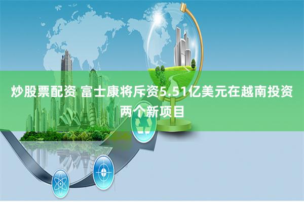 炒股票配资 富士康将斥资5.51亿美元在越南投资两个新项目