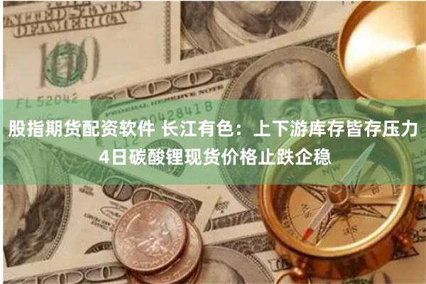 股指期货配资软件 长江有色：上下游库存皆存压力 4日碳酸锂现货价格止跌企稳