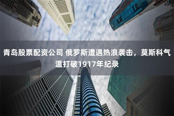 青岛股票配资公司 俄罗斯遭遇热浪袭击，莫斯科气温打破1917年纪录