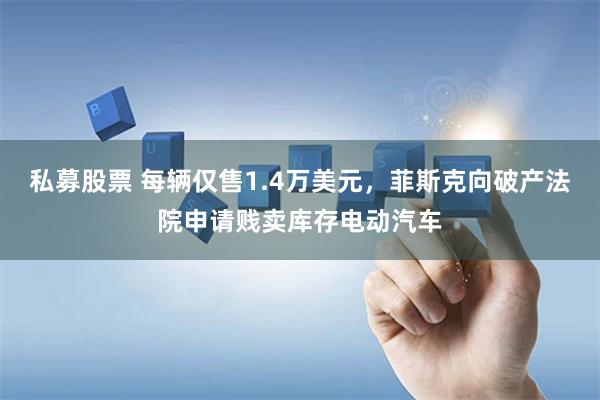 私募股票 每辆仅售1.4万美元,菲斯克向破产法院申请贱卖库存电动汽车