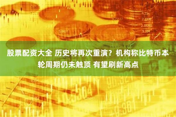 股票配资大全 历史将再次重演？机构称比特币本轮周期仍未触顶 有望刷新高点
