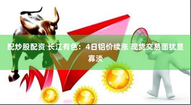 配炒股配资 长江有色：4日铝价续涨 现货交易面犹显寡淡