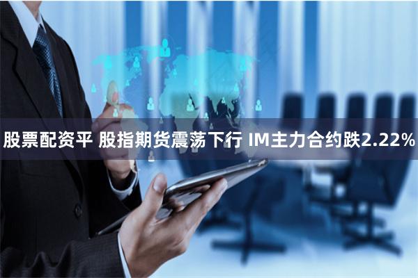 股票配资平 股指期货震荡下行 IM主力合约跌2.22%
