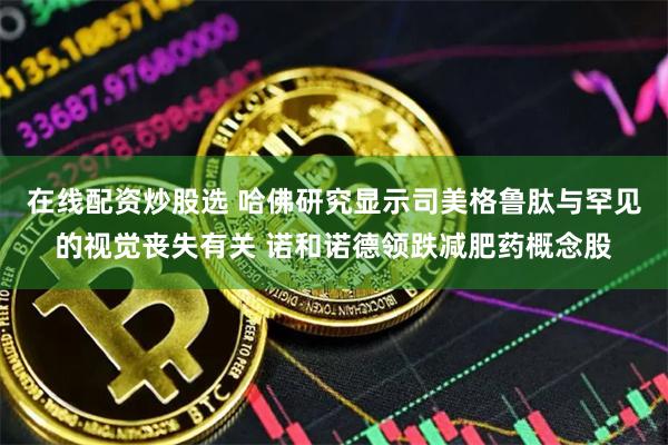 在线配资炒股选 哈佛研究显示司美格鲁肽与罕见的视觉丧失有关 诺和诺德领跌减肥药概念股