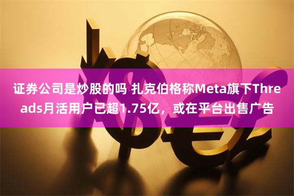 证券公司是炒股的吗 扎克伯格称Meta旗下Threads月活用户已超1.75亿,或在平台出售广告