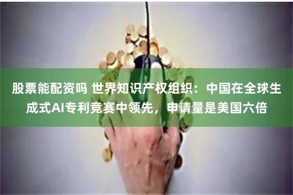 股票能配资吗 世界知识产权组织：中国在全球生成式AI专利竞赛中领先，申请量是美国六倍