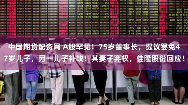 中国期货配资网 A股罕见！75岁董事长，提议罢免47岁儿子，另一儿子补缺！其妻子弃权，佳隆股份回应！