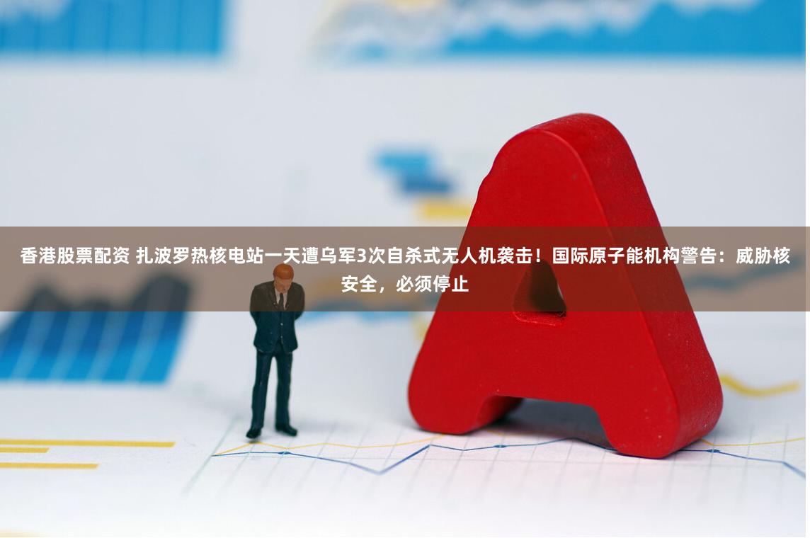 香港股票配资 扎波罗热核电站一天遭乌军3次自杀式无人机袭击!国际原子能机构警告:威胁核安全,必须停止