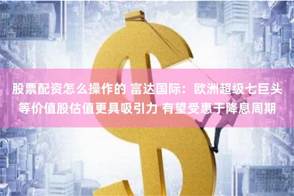 股票配资怎么操作的 富达国际：欧洲超级七巨头等价值股估值更具吸引力 有望受惠于降息周期