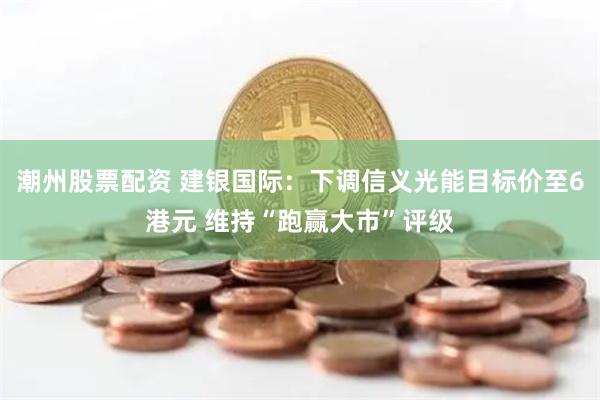 潮州股票配资 建银国际：下调信义光能目标价至6港元 维持“跑赢大市”评级