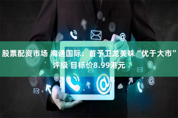 股票配资市场 海通国际:首予卫龙美味“优于大市”评级 目标价8.99港元