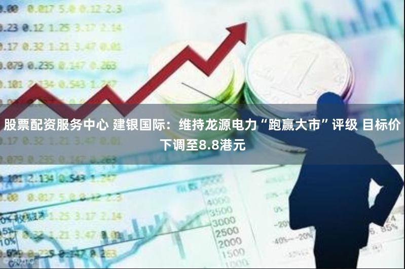 股票配资服务中心 建银国际：维持龙源电力“跑赢大市”评级 目标价下调至8.8港元