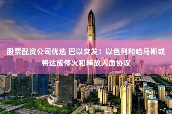 股票配资公司优选 巴以突发！以色列和哈马斯或将达成停火和释放人质协议