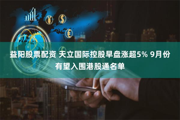 益阳股票配资 天立国际控股早盘涨超5% 9月份有望入围港股通名单