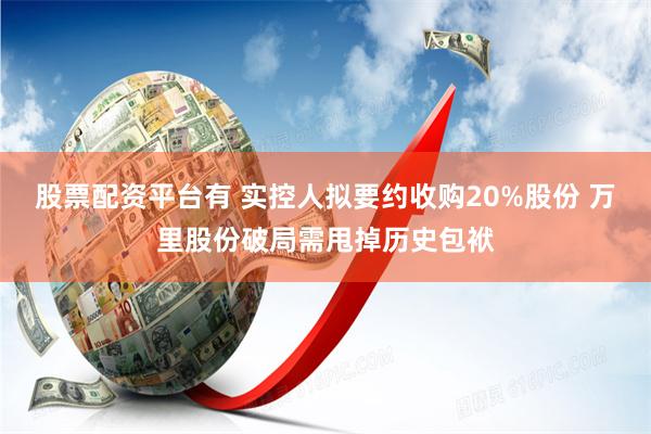 股票配资平台有 实控人拟要约收购20%股份 万里股份破局需甩掉历史包袱