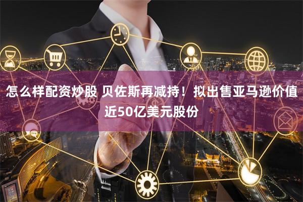 怎么样配资炒股 贝佐斯再减持！拟出售亚马逊价值近50亿美元股份