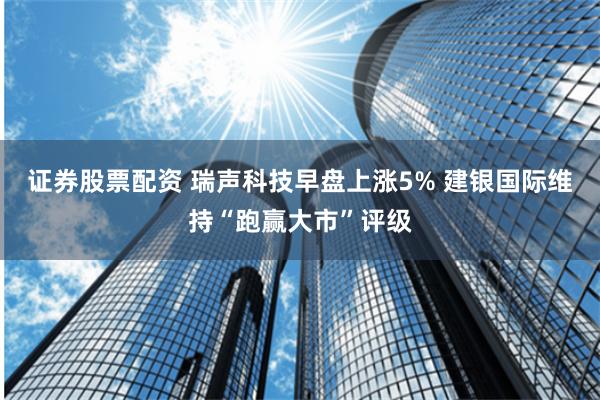 证券股票配资 瑞声科技早盘上涨5% 建银国际维持“跑赢大市”评级