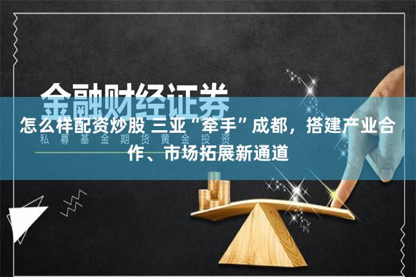 怎么样配资炒股 三亚“牵手”成都，搭建产业合作、市场拓展新通道