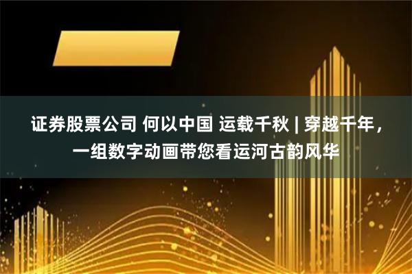 证券股票公司 何以中国 运载千秋 | 穿越千年，一组数字动画带您看运河古韵风华