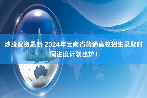 炒股配资最新 2024年云南省普通高校招生录取时间进度计划出炉！