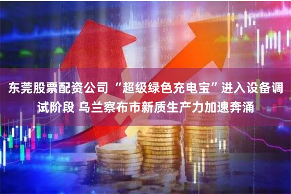东莞股票配资公司 “超级绿色充电宝”进入设备调试阶段 乌兰察布市新质生产力加速奔涌
