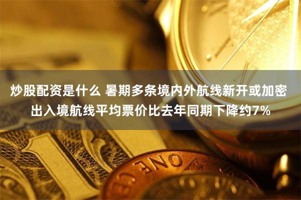 炒股配资是什么 暑期多条境内外航线新开或加密 出入境航线平均票价比去年同期下降约7%