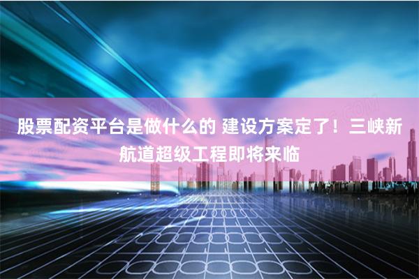 股票配资平台是做什么的 建设方案定了！三峡新航道超级工程即将来临