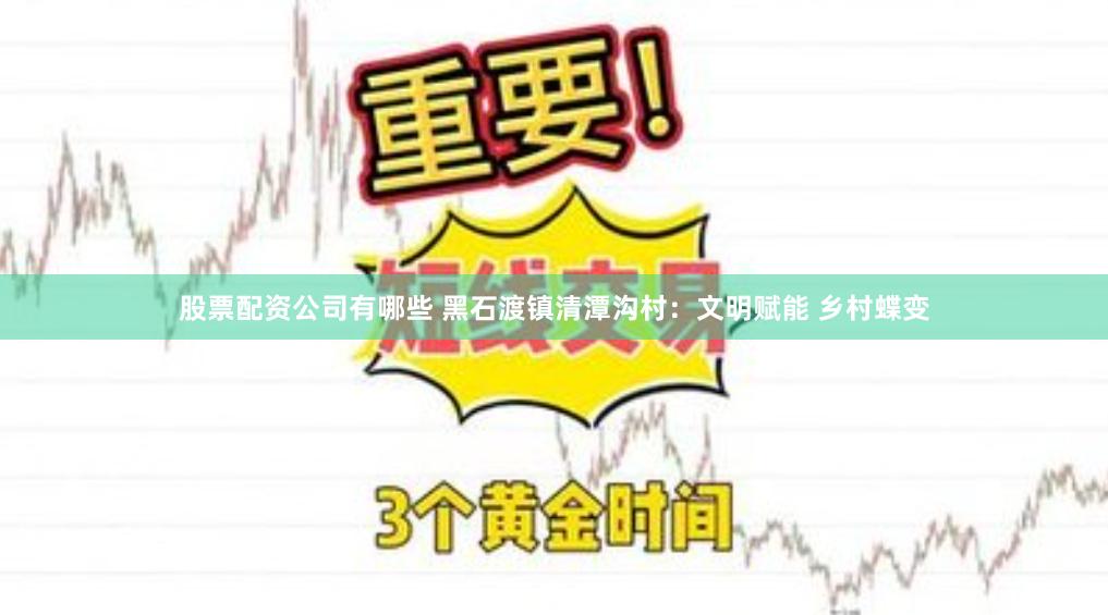 股票配资公司有哪些 黑石渡镇清潭沟村：文明赋能 乡村蝶变