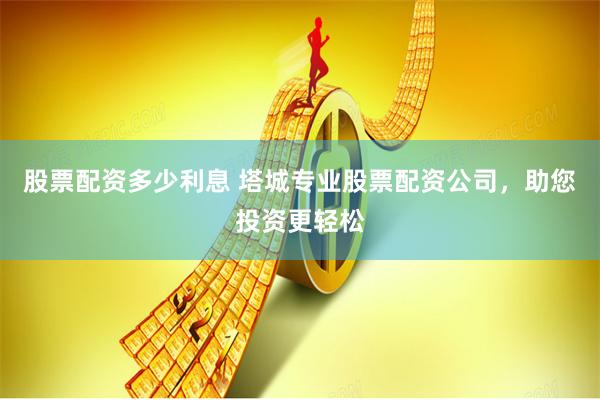 股票配资多少利息 塔城专业股票配资公司，助您投资更轻松