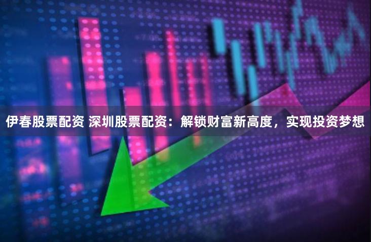 伊春股票配资 深圳股票配资：解锁财富新高度，实现投资梦想
