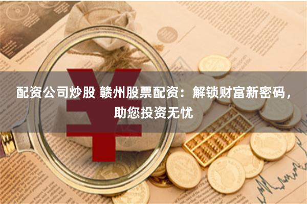 配资公司炒股 赣州股票配资：解锁财富新密码，助您投资无忧