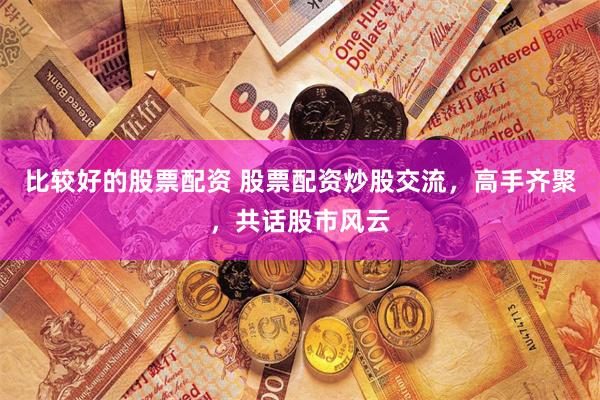 比较好的股票配资 股票配资炒股交流，高手齐聚，共话股市风云