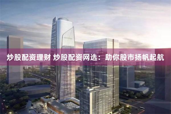 炒股配资理财 炒股配资网选：助你股市扬帆起航