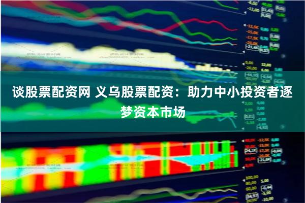 谈股票配资网 义乌股票配资:助力中小投资者逐梦资本市场