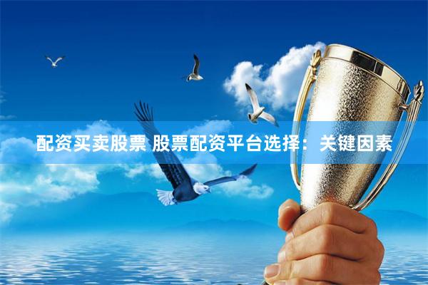 配资买卖股票 股票配资平台选择：关键因素