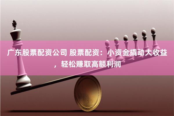 广东股票配资公司 股票配资：小资金撬动大收益，轻松赚取高额利润
