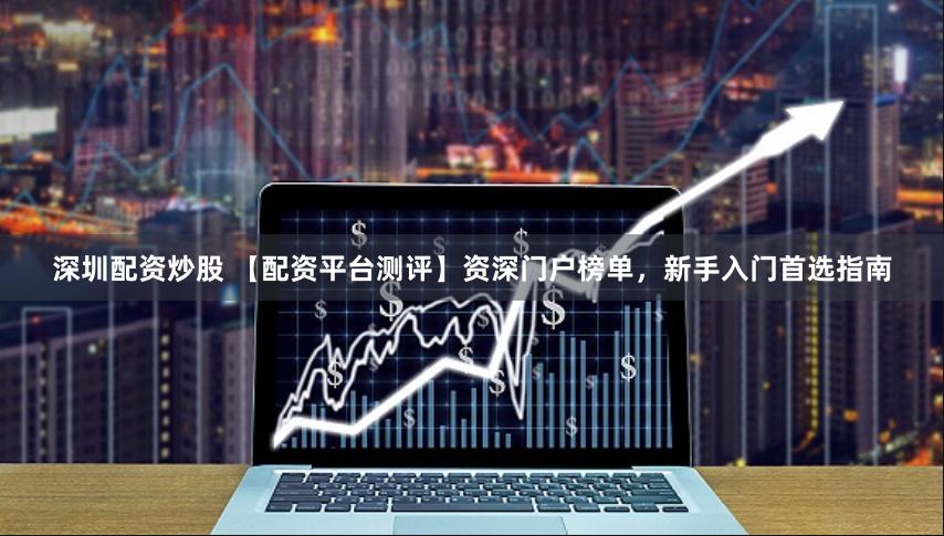 深圳配资炒股 【配资平台测评】资深门户榜单，新手入门首选指南