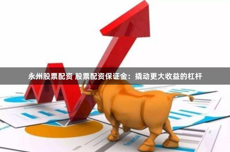 永州股票配资 股票配资保证金：撬动更大收益的杠杆